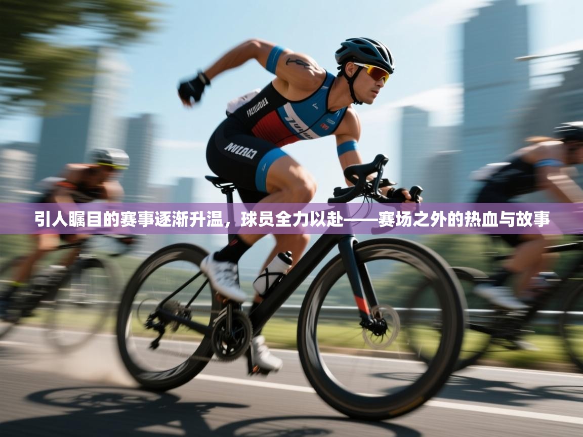 引人瞩目的赛事逐渐升温，球员全力以赴——赛场之外的热血与故事  第2张
